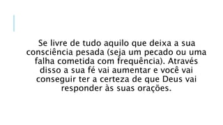 Se livre de tudo aquilo que deixa a sua
consciência pesada (seja um pecado ou uma
falha cometida com frequência). Através
disso a sua fé vai aumentar e você vai
conseguir ter a certeza de que Deus vai
responder às suas orações.
 