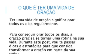 O QUE É TER UMA VIDA DE
ORAÇÃO
Ter uma vida de oração significa orar
todos os dias regularmente.
Para conseguir orar todos os dias, a
oração precisa se tornar uma rotina na sua
vida. Durante este post, vou te passar
dicas e estratégias para que consiga
transformar a oração em parte da sua
 