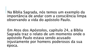 Na Bíblia Sagrada, nós temos um exemplo da
importância de andar com a consciência limpa
observando a vida do apóstolo Paulo.
Em Atos dos Apóstolos, capítulo 24, a Bíblia
Sagrada traz o relato de um momento onde o
apóstolo Paulo estava sendo acusado
injustamente por homens poderosos da sua
época.
 