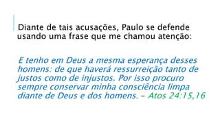 Diante de tais acusações, Paulo se defende
usando uma frase que me chamou atenção:
E tenho em Deus a mesma esperança desses
homens: de que haverá ressurreição tanto de
justos como de injustos. Por isso procuro
sempre conservar minha consciência limpa
diante de Deus e dos homens. – Atos 24:15,16
 