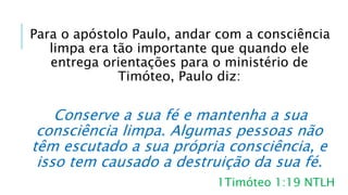 Para o apóstolo Paulo, andar com a consciência
limpa era tão importante que quando ele
entrega orientações para o ministério de
Timóteo, Paulo diz:
Conserve a sua fé e mantenha a sua
consciência limpa. Algumas pessoas não
têm escutado a sua própria consciência, e
isso tem causado a destruição da sua fé.
1Timóteo 1:19 NTLH
 
