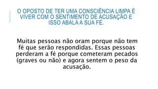 O OPOSTO DE TER UMA CONSCIÊNCIA LIMPA É
VIVER COM O SENTIMENTO DE ACUSAÇÃO E
ISSO ABALA A SUA FÉ.
Muitas pessoas não oram porque não tem
fé que serão respondidas. Essas pessoas
perderam a fé porque cometeram pecados
(graves ou não) e agora sentem o peso da
acusação.
 