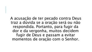 A acusação de ter pecado contra Deus
traz a dúvida se a oração será ou não
respondida. Portanto, para fugir da
dor e da vergonha, muitos decidem
fugir de Deus e passam a evitar
momentos de oração com o Senhor.
 