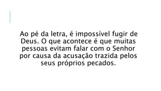 Ao pé da letra, é impossível fugir de
Deus. O que acontece é que muitas
pessoas evitam falar com o Senhor
por causa da acusação trazida pelos
seus próprios pecados.
 