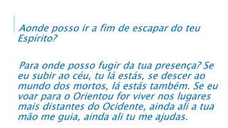 Aonde posso ir a fim de escapar do teu
Espírito?
Para onde posso fugir da tua presença? Se
eu subir ao céu, tu lá estás, se descer ao
mundo dos mortos, lá estás também. Se eu
voar para o Orientou for viver nos lugares
mais distantes do Ocidente, ainda ali a tua
mão me guia, ainda ali tu me ajudas.
 