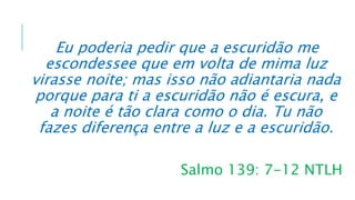 Eu poderia pedir que a escuridão me
escondessee que em volta de mima luz
virasse noite; mas isso não adiantaria nada
porque para ti a escuridão não é escura, e
a noite é tão clara como o dia. Tu não
fazes diferença entre a luz e a escuridão.
Salmo 139: 7-12 NTLH
 