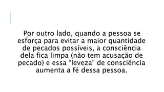 Por outro lado, quando a pessoa se
esforça para evitar a maior quantidade
de pecados possíveis, a consciência
dela fica limpa (não tem acusação de
pecado) e essa “leveza” de consciência
aumenta a fé dessa pessoa.
 
