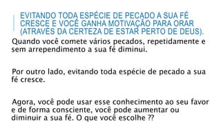 EVITANDO TODA ESPÉCIE DE PECADO A SUA FÉ
CRESCE E VOCÊ GANHA MOTIVAÇÃO PARA ORAR
(ATRAVÉS DA CERTEZA DE ESTAR PERTO DE DEUS).
Quando você comete vários pecados, repetidamente e
sem arrependimento a sua fé diminui.
Por outro lado, evitando toda espécie de pecado a sua
fé cresce.
Agora, você pode usar esse conhecimento ao seu favor
e de forma consciente, você pode aumentar ou
diminuir a sua fé. O que você escolhe ??
 