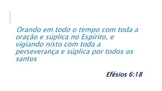 Orando em todo o tempo com toda a
oração e súplica no Espírito, e
vigiando nisto com toda a
perseverança e súplica por todos os
santos
Efésios 6:18
 
