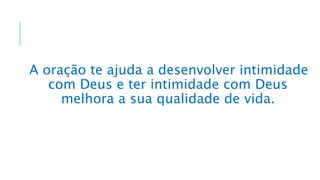 A oração te ajuda a desenvolver intimidade
com Deus e ter intimidade com Deus
melhora a sua qualidade de vida.
 