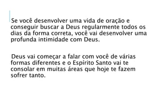 Se você desenvolver uma vida de oração e
conseguir buscar a Deus regularmente todos os
dias da forma correta, você vai desenvolver uma
profunda intimidade com Deus.
Deus vai começar a falar com você de várias
formas diferentes e o Espírito Santo vai te
consolar em muitas áreas que hoje te fazem
sofrer tanto.
 
