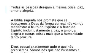 Todas as pessoas desejam a mesma coisa: paz,
amor e alegria.
A bíblia sagrada nos promete que se
buscarmos a Deus da forma correta nós vamos
manifestar o fruto do Espírito e o fruto do
Espírito inclui justamente a paz, o amor, a
alegria e outras coisas mais que a humanidade
tanto procura.
Deus possui exatamente tudo o que nós
precisamos. Somos nós que não buscamos a
 