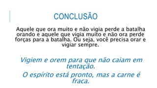 CONCLUSÃO
Aquele que ora muito e não vigia perde a batalha
orando e aquele que vigia muito e não ora perde
forças para a batalha. Ou seja, você precisa orar e
vigiar sempre.
Vigiem e orem para que não caiam em
tentação.
O espírito está pronto, mas a carne é
fraca.
 
