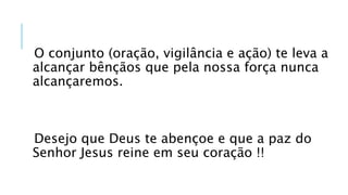 O conjunto (oração, vigilância e ação) te leva a
alcançar bênçãos que pela nossa força nunca
alcançaremos.
Desejo que Deus te abençoe e que a paz do
Senhor Jesus reine em seu coração !!
 