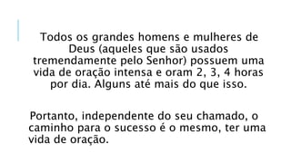 Todos os grandes homens e mulheres de
Deus (aqueles que são usados
tremendamente pelo Senhor) possuem uma
vida de oração intensa e oram 2, 3, 4 horas
por dia. Alguns até mais do que isso.
Portanto, independente do seu chamado, o
caminho para o sucesso é o mesmo, ter uma
vida de oração.
 