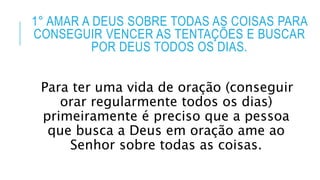 1° AMAR A DEUS SOBRE TODAS AS COISAS PARA
CONSEGUIR VENCER AS TENTAÇÕES E BUSCAR
POR DEUS TODOS OS DIAS.
Para ter uma vida de oração (conseguir
orar regularmente todos os dias)
primeiramente é preciso que a pessoa
que busca a Deus em oração ame ao
Senhor sobre todas as coisas.
 