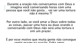 Durante a oração nós conversamos com Deus e
imagina você conversando horas com uma
pessoa que você não gosta… vai ser uma tortura
não é mesmo ??
Por outro lado, se você amar a Deus sobre todas
as coisas, passar uma hora ou duas orando e
conversando com Deus não será uma tortura e
sim um prazer.
É por esse motivo que muita gente não consegue
 