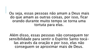Ou seja, essas pessoas não amam a Deus mais
do que amam as outras coisas, por isso, ficar
orando durante muito tempo se torna uma
tortuta para elas.
Além disso, essas pessoas não conseguem ter
sensibilidade para sentir o Espírito Santo tocá-
las através da oração e por isso, elas não
conseguem se aproximar mais de Deus.
 