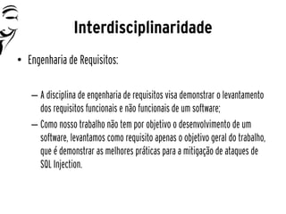 Interdisciplinaridade
• Engenharia de Requisitos:

   – A disciplina de engenharia de requisitos visa demonstrar o levantamento
     dos requisitos funcionais e não funcionais de um software;
   – Como nosso trabalho não tem por objetivo o desenvolvimento de um
     software, levantamos como requisito apenas o objetivo geral do trabalho,
     que é demonstrar as melhores práticas para a mitigação de ataques de
     SQL Injection.
 