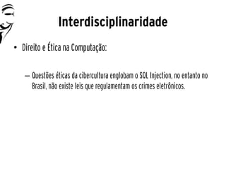 Interdisciplinaridade
• Direito e Ética na Computação:

   – Questões éticas da cibercultura englobam o SQL Injection, no entanto no
     Brasil, não existe leis que regulamentam os crimes eletrônicos.
 