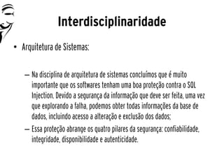 Interdisciplinaridade
• Arquitetura de Sistemas:

   – Na disciplina de arquitetura de sistemas concluímos que é muito
     importante que os softwares tenham uma boa proteção contra o SQL
     Injection. Devido a segurança da informação que deve ser feita, uma vez
     que explorando a falha, podemos obter todas informações da base de
     dados, incluindo acesso a alteração e exclusão dos dados;
   – Essa proteção abrange os quatro pilares da segurança: confiabilidade,
     integridade, disponibilidade e autenticidade.
 