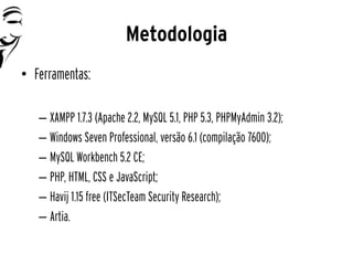 Metodologia
• Ferramentas:

   – XAMPP 1.7.3 (Apache 2.2, MySQL 5.1, PHP 5.3, PHPMyAdmin 3.2);
   – Windows Seven Professional, versão 6.1 (compilação 7600);
   – MySQL Workbench 5.2 CE;
   – PHP, HTML, CSS e JavaScript;
   – Havij 1.15 free (ITSecTeam Security Research);
   – Artia.
 