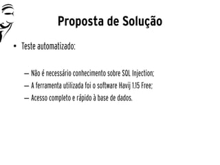 Proposta de Solução
• Teste automatizado:

   – Não é necessário conhecimento sobre SQL Injection;
   – A ferramenta utilizada foi o software Havij 1.15 Free;
   – Acesso completo e rápido à base de dados.
 