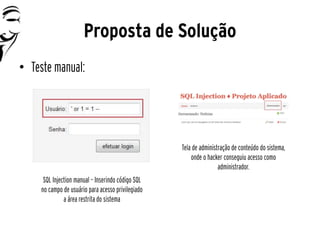 Proposta de Solução
• Teste manual:




                                                    Tela de administração de conteúdo do sistema,
                                                        onde o hacker conseguiu acesso como
                                                                    administrador.
      SQL Injection manual – Inserindo código SQL
     no campo de usuário para acesso privilegiado
               a área restrita do sistema
 