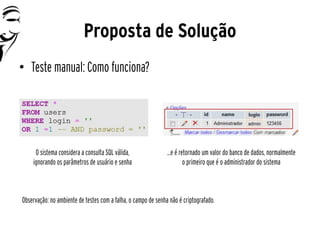 Proposta de Solução
• Teste manual: Como funciona?




     O sistema considera a consulta SQL válida,                ...e é retornado um valor do banco de dados, normalmente
    ignorando os parâmetros de usuário e senha                          o primeiro que é o administrador do sistema



Observação: no ambiente de testes com a falha, o campo de senha não é criptografado.
 