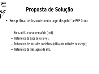 Proposta de Solução
• Boas práticas de desenvolvimento sugeridas pelo The PHP Group:

   – Nunca utilizar o super-usuário (root);
   – Tratamento de tipos de variáveis;
   – Tratamento das entradas do sistema (utilizando métodos de escape);
   – Tratamento de mensagens de erro.
 