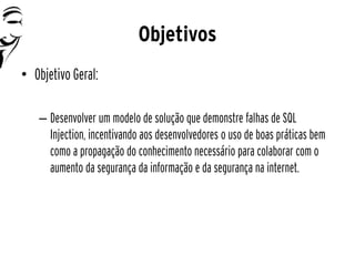 Objetivos
• Objetivo Geral:

   – Desenvolver um modelo de solução que demonstre falhas de SQL
     Injection, incentivando aos desenvolvedores o uso de boas práticas bem
     como a propagação do conhecimento necessário para colaborar com o
     aumento da segurança da informação e da segurança na internet.
 