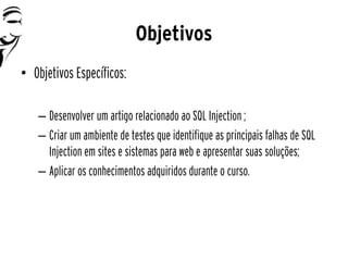 Objetivos
• Objetivos Específicos:

   – Desenvolver um artigo relacionado ao SQL Injection ;
   – Criar um ambiente de testes que identifique as principais falhas de SQL
     Injection em sites e sistemas para web e apresentar suas soluções;
   – Aplicar os conhecimentos adquiridos durante o curso.
 