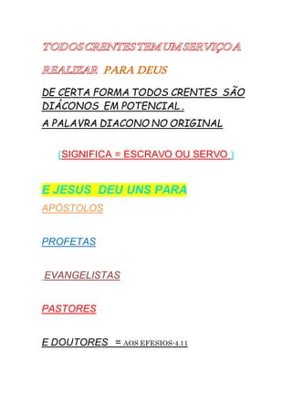 PARA DEUS
DE CERTA FORMA TODOS CRENTES SÃO
DIÁCONOS EM POTENCIAL .
A PALAVRA DIACONO NO ORIGINAL
(SIGNIFICA = ESCRAVO OU SERVO )
E JESUS DEU UNS PARA
APÓSTOLOS
PROFETAS
EVANGELISTAS
PASTORES
E DOUTORES = AOS EFESIOS-4.11
 