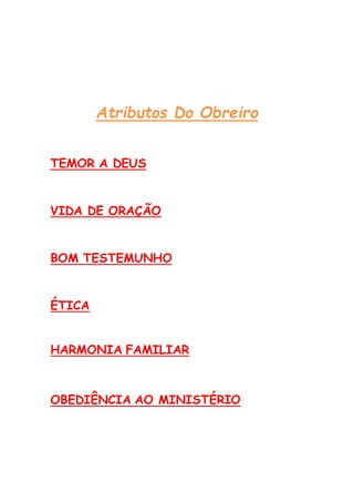 Atributos Do Obreiro
TEMOR A DEUS
VIDA DE ORAÇÃO
BOM TESTEMUNHO
ÉTICA
HARMONIA FAMILIAR
OBEDIÊNCIA AO MINISTÉRIO
 