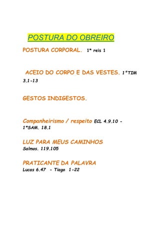 POSTURA DO OBREIRO
POSTURA CORPORAL. 1* reis 1
ACEIO DO CORPO E DAS VESTES. 1ºTIM
3.1-13
GESTOS INDIGESTOS.
Companheirismo / respeito ECL 4.9.10 -
1*SAM. 18.1
LUZ PARA MEUS CAMINHOS
Salmos. 119.105
PRATICANTE DA PALAVRA
Lucas 6.47 - Tiago 1-22
 