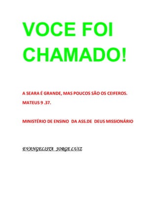 VOCE FOI
CHAMADO!
A SEARA É GRANDE, MAS POUCOS SÃO OS CEIFEROS.
MATEUS 9 .37.
MINISTÉRIO DE ENSINO DA ASS.DE DEUS MISSIONÁRIO
EVANGELISTA JORGE LUIZ
 