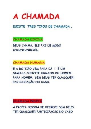 A CHAMADA
ESISTE TRES TIPOS DE CHAMADA .
CHAMADA DIVINA
DEUS CHAMA, ELE FAZ DE MODO
INCONFUNDIVEL.
CHAMADA HUMANA
É A DO TIPO VEM PARA CÁ ! É UM
SIMPLES CONVITE HUMANO DO HOMEM
PARA HOMEM, SEM DEUS TER QUALQUER
PARTICIPAÇÃO NO CASO.
CHAMADA PROPIA
A PROPIA PESSOA SE OFERECE SEM DEUS
TER QUALQUER PARTICIPAÇÃO NO CASO
 
