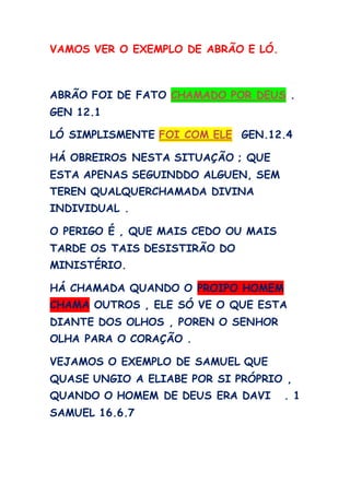 VAMOS VER O EXEMPLO DE ABRÃO E LÓ.
ABRÃO FOI DE FATO CHAMADO POR DEUS .
GEN 12.1
LÓ SIMPLISMENTE FOI COM ELE GEN.12.4
HÁ OBREIROS NESTA SITUAÇÃO ; QUE
ESTA APENAS SEGUINDDO ALGUEN, SEM
TEREN QUALQUERCHAMADA DIVINA
INDIVIDUAL .
O PERIGO É , QUE MAIS CEDO OU MAIS
TARDE OS TAIS DESISTIRÃO DO
MINISTÉRIO.
HÁ CHAMADA QUANDO O PROIPO HOMEM
CHAMA OUTROS , ELE SÓ VE O QUE ESTA
DIANTE DOS OLHOS , POREN O SENHOR
OLHA PARA O CORAÇÃO .
VEJAMOS O EXEMPLO DE SAMUEL QUE
QUASE UNGIO A ELIABE POR SI PRÓPRIO ,
QUANDO O HOMEM DE DEUS ERA DAVI . 1
SAMUEL 16.6.7
 