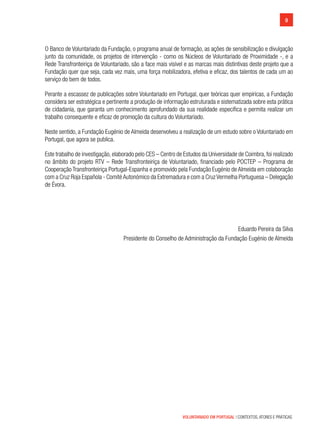 VOLUNTARIADO EM PORTUGAL | CONTEXTOS, ATORES E PRÁTICAS
9
O Banco de Voluntariado da Fundação, o programa anual de formação, as ações de sensibilização e divulgação
junto da comunidade, os projetos de intervenção - como os Núcleos de Voluntariado de Proximidade -, e a
Rede Transfronteiriça de Voluntariado, são a face mais visível e as marcas mais distintivas deste projeto que a
Fundação quer que seja, cada vez mais, uma força mobilizadora, efetiva e eficaz, dos talentos de cada um ao
serviço do bem de todos.
Perante a escassez de publicações sobre Voluntariado em Portugal, quer teóricas quer empíricas, a Fundação
considera ser estratégica e pertinente a produção de informação estruturada e sistematizada sobre esta prática
de cidadania, que garanta um conhecimento aprofundado da sua realidade específica e permita realizar um
trabalho consequente e eficaz de promoção da cultura do Voluntariado.
Neste sentido, a Fundação Eugénio de Almeida desenvolveu a realização de um estudo sobre o Voluntariado em
Portugal, que agora se publica.
Este trabalho de investigação, elaborado pelo CES – Centro de Estudos da Universidade de Coimbra, foi realizado
no âmbito do projeto RTV – Rede Transfronteiriça de Voluntariado, financiado pelo POCTEP – Programa de
Cooperação Transfronteiriça Portugal-Espanha e promovido pela Fundação Eugénio de Almeida em colaboração
com a Cruz Roja Española - ComitéAutonómico da Extremadura e com a CruzVermelha Portuguesa – Delegação
de Évora.
Eduardo Pereira da Silva
Presidente do Conselho de Administração da Fundação Eugénio de Almeida
 