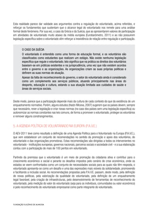 Esta realidade parece dar validade aos argumentos contra a regulação do voluntariado, acima referidos, e
reforçar os fundamentos que sustentam que o alcance legal do voluntariado nos remete para uma análise
formal deste fenómeno. Por sua vez, o caso da Grécia e da Suécia, que ao apresentarem valores de participação
em atividades de voluntariado muito abaixo da média europeia (Eurobarómetro, 2011) e ao não possuírem
legislação específica sobre o voluntariado vêm reforçar a inexistência de relação entre regulação e participação.
O CASO DA SUÉCIA
O voluntariado é entendido como uma forma de educação formal, e os voluntários são
classificados como estudantes que realizam um estágio. Não existe nenhuma legislação
específica que regule o voluntariado. Isto significa que na prática os direitos dos voluntários
baseiam-se em práticas existentes e na jurisprudência, uma vez que não existem acordos
entre o governo e as organizações. As organizações criam as suas próprias políticas e
definem as suas normas de atuação.
Apesar da falta de reconhecimento do governo, o setor do voluntariado ainda é considerado
como um complemento aos serviços públicos, atuando principalmente nas áreas do
desporto, educação e cultura, estando a sua atuação limitada aos cuidados de saúde e
áreas de serviços sociais.
Deste modo, parece que a participação depende mais da cultura de cada contexto do que da existência de um
enquadramento normativo. Porém, alguns estudos (Hadzi-Miceva, 2007) sugerem que os países devem, sempre
que necessário, rever a legislação e criar novas normas (no caso dos países sem uma legislação específica) ou
autonomizar as normas constantes nas leis comuns, de forma a promover o voluntariado, proteger os voluntários
e remover alguns constrangimentos.
5. A Agenda Política de Voluntariado na Europa (P.A.V.E.)
O AEV-2011 teve como resultado a definição de uma Agenda Política para o Voluntariado na Europa (P.A.V.E.),
que vem estabelecer um conjunto de recomendações no sentido da promoção e apoio dos voluntários, do
voluntariado e das organizações promotoras. Estas recomendações são dirigidas a todos os intervenientes no
voluntariado - instituições europeias, governos nacionais, parceiros sociais e sociedade civil - e a sua elaboração
contou com a participação de mais de 100 peritos em voluntariado.
Partindo da premissa que o voluntariado é um meio de promoção da cidadania ativa e contribui para o
crescimento económico e social e perante os desafios impostos pelo cenário de crise económica, onde os
estados se veem confrontados como um conjunto de necessidades sociais para as quais não têm resposta, o
voluntariado apresenta-se como um desafio e uma das expressões mais visíveis da solidariedade, promovendo
e facilitando a inclusão social. As recomendações propostas pela P.A.V.E. passam, deste modo, pela definição
de novas políticas, pela valorização da qualidade do voluntariado, pela definição de um enquadramento
legal favorável, pela criação de infraestruturas, pelo desenvolvimento de ferramentas de reconhecimento do
voluntariado, pela medição do valor do voluntariado (seja para os indivíduos, comunidades ou valor económico)
e pelo reconhecimento do voluntariado empresarial como parte integrante do voluntariado.
 