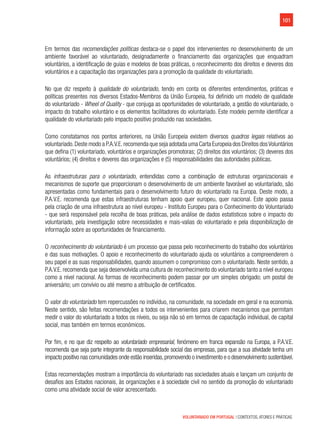 101
VOLUNTARIADO EM PORTUGAL | CONTEXTOS, ATORES E PRÁTICAS
Em termos das recomendações políticas destaca-se o papel dos intervenientes no desenvolvimento de um
ambiente favorável ao voluntariado, designadamente o financiamento das organizações que enquadram
voluntários, a identificação de guias e modelos de boas práticas, o reconhecimento dos direitos e deveres dos
voluntários e a capacitação das organizações para a promoção da qualidade do voluntariado.
No que diz respeito à qualidade do voluntariado, tendo em conta os diferentes entendimentos, práticas e
políticas presentes nos diversos Estados-Membros da União Europeia, foi definido um modelo de qualidade
do voluntariado - Wheel of Quality - que conjuga as oportunidades de voluntariado, a gestão do voluntariado, o
impacto do trabalho voluntário e os elementos facilitadores do voluntariado. Este modelo permite identificar a
qualidade do voluntariado pelo impacto positivo produzido nas sociedades.
Como constatamos nos pontos anteriores, na União Europeia existem diversos quadros legais relativos ao
voluntariado.Deste modo a P.A.V.E.recomenda que seja adotada uma Carta Europeia dos Direitos dosVoluntários
que defina (1) voluntariado, voluntários e organizações promotoras; (2) direitos dos voluntários; (3) deveres dos
voluntários; (4) direitos e deveres das organizações e (5) responsabilidades das autoridades públicas.
As infraestruturas para o voluntariado, entendidas como a combinação de estruturas organizacionais e
mecanismos de suporte que proporcionam o desenvolvimento de um ambiente favorável ao voluntariado, são
apresentadas como fundamentais para o desenvolvimento futuro do voluntariado na Europa. Deste modo, a
P.A.V.E. recomenda que estas infraestruturas tenham apoio quer europeu, quer nacional. Este apoio passa
pela criação de uma infraestrutura ao nível europeu - Instituto Europeu para o Conhecimento do Voluntariado
- que será responsável pela recolha de boas práticas, pela análise de dados estatísticos sobre o impacto do
voluntariado, pela investigação sobre necessidades e mais-valias do voluntariado e pela disponibilização de
informação sobre as oportunidades de financiamento.
O reconhecimento do voluntariado é um processo que passa pelo reconhecimento do trabalho dos voluntários
e das suas motivações. O apoio e reconhecimento do voluntariado ajuda os voluntários a compreenderem o
seu papel e as suas responsabilidades, quando assumem o compromisso com o voluntariado. Neste sentido, a
P.A.V.E. recomenda que seja desenvolvida uma cultura de reconhecimento do voluntariado tanto a nível europeu
como a nível nacional. As formas de reconhecimento podem passar por um simples obrigado; um postal de
aniversário; um convívio ou até mesmo a atribuição de certificados.
O valor do voluntariado tem repercussões no indivíduo, na comunidade, na sociedade em geral e na economia.
Neste sentido, são feitas recomendações a todos os intervenientes para criarem mecanismos que permitam
medir o valor do voluntariado a todos os níveis, ou seja não só em termos de capacitação individual, de capital
social, mas também em termos económicos.
Por fim, e no que diz respeito ao voluntariado empresarial, fenómeno em franca expansão na Europa, a P.A.V.E.
recomenda que seja parte integrante da responsabilidade social das empresas, para que a sua atividade tenha um
impacto positivo nas comunidades onde estão inseridas,promovendo o investimento e o desenvolvimento sustentável.
Estas recomendações mostram a importância do voluntariado nas sociedades atuais e lançam um conjunto de
desafios aos Estados nacionais, às organizações e à sociedade civil no sentido da promoção do voluntariado
como uma atividade social de valor acrescentado.
 