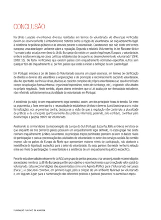 Conclusão
Na União Europeia encontramos diversas realidades em termos do voluntariado. As diferenças verificadas
devem-se essencialmente a entendimentos distintos sobre a noção de voluntariado, ao enquadramento legal,
à existência de políticas públicas e às atitudes perante o voluntariado. Constatamos que não existe em termos
europeus uma abordagem uniforme sobre a regulação. Segundo o relatório Volunteering in the European Union
“na maioria dos estados membros da União Europeia não existe um quadro legal específico para o voluntariado,
embora existam em alguns casos políticas estabelecidas de suporte ao desenvolvimento do voluntariado” (GHK,
2010: 55). De facto, verificamos que existem países com enquadramento normativo específico, outros sem
qualquer tipo de enquadramento e, por fim, países que estão a iniciar a definição de um quadro legal.
Em Portugal, embora a Lei de Bases do Voluntariado assuma um papel essencial, em termos de clarificação
de direitos e deveres dos voluntários e organizações e de promoção e reconhecimento social do voluntariado,
são-lhe apontadas carências várias, devidas ao carácter complexo do próprio voluntariado e ao seu diversificado
campo de aplicação (formal/informal, organizado/espontâneo, redes de vizinhança, etc.), originando dificuldades
na própria regulação. Neste sentido, alguns atores entendem que a Lei acaba por ser demasiado excludente,
não refletindo suficientemente a pluralidade do voluntariado em Portugal.
A existência (ou não) de um enquadramento legal constitui, assim, um dos principais focos de tensão. Se entre
os argumentos a favor se encontra a necessidade de estabelecer direitos e deveres (contribuindo pra uma maior
formalização), nos argumentos contra, destaca-se a visão de que a regulação não contempla a pluralidade
de práticas e de conceções (particularmente das práticas informais), podendo, pelo contrário, contribuir para
desencorajar a própria prática do voluntariado.
Analisando as similaridades da macrorregião da Europa do Sul (Portugal, Espanha, Itália e Grécia) constata-se
que enquanto os três primeiros países possuem um enquadramento legal definido, no caso grego não existe
nenhum enquadramento jurídico. No entanto, os principais traços partilhados prendem-se com os baixos níveis
de participação e com a concentração das atividades de voluntariado no setor dos serviços sociais. No sentido
inverso, são os países da Europa do Norte que apresentam maiores níveis de participação, não obstante a
inexistência de legislação específica para o setor do voluntariado. Ou seja, parece não existir nenhuma relação
entre os níveis de participação no voluntariado e a existência de um enquadramento jurídico específico.
Perante esta diversidade e decorrente doAEV,um grupo de peritos procurou criar um conjunto de recomendações
aos estados membros da União Europeia que têm por objetivo o reconhecimento e a promoção do valor social do
voluntariado. Estas recomendações são apresentadas como uma Agenda Política para o Voluntariado na Europa
(P.A.V.E.) e procuram contribuir, em primeiro lugar, para a criação de um ambiente favorável ao voluntariado
e, em segundo lugar, para a harmonização das diferentes práticas e políticas presentes no contexto europeu.
 