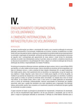 VOLUNTARIADO EM PORTUGAL | CONTEXTOS, ATORES E PRÁTICAS
105
Enquadramento organizacional
do voluntariado:
A dimensão internacional da
infraestrutura do voluntariado
Introdução
As diversas transformações que afetam o voluntariado têm levado a uma crescente proliferação de estruturas
dedicadas, exclusivamente, à sua promoção, multiplicando-se os centros, os bancos, as plataformas e as redes.
Sendo certo que não podemos ignorar o papel que as organizações de voluntários desde sempre desempenharam
na promoção e organização do voluntariado, verificamos que esta tendência para a generalização de estruturas
de segundo nível é acompanhada pelo aparecimento de novos setores e novas formas de voluntariado,
sobretudo, de caráter mais individualizado e pontual.A par disto, coloca-se, também, a relevância crescente que
os discursos do associativismo e da participação têm vindo a adquirir em contexto de alteração das formas de
distribuição dos direitos e responsabilidades nos Estados-Providência.
Há ainda que ter presente as diferenças nacionais,apontadas por alguns autores,como é o caso de Rotolo (2003)
que identifica, um velho modelo comunal europeu, onde os voluntários se encontram de forma espontânea, com
base em interesses comuns, e, onde a presença de boas relações interpessoais têm um papel fundamental.
Este modelo aponta, ainda, o bom ajustamento entre os voluntários e as organizações, no que diz respeito aos
seus objetivos e missão. Segundo o autor, trata-se de um modelo pouco exigente, em termos de gestão, na
medida em que assenta nas relações face-a-face entre o pessoal das organizações e os voluntários. O problema
surge quando se verifica um aumento da dimensão desta comunidade e as relações face-a-face se tornam
mais difíceis. Já nos Estados Unidos, refere o autor, é mais comum um modelo gestionário do voluntariado,
onde os centros de voluntariado, profissionalizados, oferecem oportunidades de voluntariado aos cidadãos,
assumindo, neste caso, a gestão dos voluntários uma maior importância para a organização. Esta distinção,
todavia, perde sentido, quando, hoje, se assiste a um investimento crescente na infraestrutura de apoio à gestão
do voluntariado nos países europeus.
O papel crescente do Estado na promoção do voluntariado tem impulsionado a infraestrutura do voluntariado,
quer ao nível de enquadramento legal específico e de leis que promovem o voluntariado, quer ao nível do
apoio e criação de organizações dedicadas ao voluntariado. A definição da United Nations Volunteers para a
IV.
 