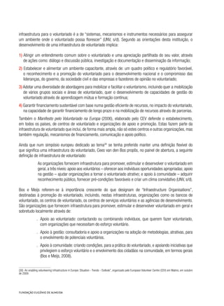 infraestrutura para o voluntariado é a de “sistemas, mecanismos e instrumentos necessários para assegurar
um ambiente onde o voluntariado possa florescer” (UNV, s/d). Segundo as orientações desta instituição, o
desenvolvimento de uma infraestrutura de voluntariado implica:
1) Atingir um entendimento comum sobre o voluntariado e uma apreciação partilhada do seu valor, através
de ações como: diálogo e discussão pública, investigação e documentação e disseminação da informação;
2) Estabelecer e alimentar um ambiente capacitante, através de: um quadro político e regulatório favorável,
o reconhecimento e a promoção do voluntariado para o desenvolvimento nacional e o compromisso das
lideranças, do governo, da sociedade civil e das empresas e fazedores de opinião no voluntariado;
3) Adotar uma diversidade de abordagens para mobilizar e facilitar o voluntarismo, incluindo quer a mobilização
de vários grupos sociais e áreas de voluntariado, quer o desenvolvimento de capacidades de gestão do
voluntariado através de aprendizagem mútua e formação contínua;
4) Garantir financiamento sustentável com base numa gestão eficiente de recursos, no impacto do voluntariado,
na capacidade de garantir financiamento de longo prazo e na mobilização de recursos através de parcerias.
Também o Manifesto pelo Voluntariado na Europa (2006), elaborado pelo CEV defende o estabelecimento,
em todos os países, de centros de voluntariado e organizações de apoio e promoção. Estas fazem parte da
infraestrutura de voluntariado que inclui, de forma mais ampla, não só estes centros e outras organizações, mas
também regulação, mecanismos de financiamento, comunicação e apoio político.
Ainda que num simpósio europeu dedicado ao tema30
se tenha preferido manter uma definição flexível do
que significa uma infraestrutura do voluntariado, Cees van den Bos propôs, no painel de abertura, a seguinte
definição de infraestrutura de voluntariado:
As organizações fornecem infraestrutura para promover, estimular e desenvolver o voluntariado em
geral, a três níveis: apoio aos voluntários – oferecer aos indivíduos oportunidades apropriadas; apoio
na gestão – ajudar organizações a tornar o voluntariado atrativo; e apoio à comunidade – adquirir
reconhecimento público, fornecer pré-condições favoráveis e criar um clima convidativo (UNV, s/d).
Bos e Meijs referem-se à importância crescente do que designam de “Infraestructure Organisations”,
destinadas à promoção do voluntariado, incluindo, nestas infraestruturas, organizações como os bancos de
voluntariado, os centros de voluntariado, os centros de serviços voluntários e as agências de desenvolvimento.
São organizações que fornecem infraestrutura para promover, estimular e desenvolver voluntariado em geral e
sobretudo localmente através de:
.. Apoio ao voluntariado: contactando ou combinando indivíduos, que querem fazer voluntariado,
com organizações que necessitam do esforço voluntário.
.. Apoio à gestão: consultadoria e apoio a organizações na adoção de metodologias, atrativas, para
o envolvimento de potenciais voluntários.
.. Apoio à comunidade: criando condições, para a prática do voluntariado, e apoiando iniciativas que
privilegiem o esforço voluntário e o envolvimento dos cidadãos na comunidade, em termos gerais
(Bos e Meijs, 2008).
(30)  An enabling volunteering infrastructure in Europe: Situation - Trends - Outlook”, organizado pelo European Volunteer Centre (CEV) em Malmo, em outubro
de 2009.
 
