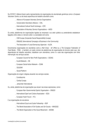 Da EVY2011 Alliance fazem parte representantes de organizações de voluntariado genéricas como o European
Volunteer Centre, ou de áreas específicas de trabalho voluntário como:
.. Alliance of European Voluntary Service Organisations
.. Conservation Volunteers Alliance – CVA,
.. International Cultural Youth Exchange – ICYE
.. Association of Voluntary Service Organisations – AVSO
Ou ainda, plataformas de organizações ligadas às empresas e ao setor público ou pretendendo estabelecer
ligações entre estas e o terceiro setor e a sociedade civil como:
.. CSR Europe (Corporate Social Responsibility Europe)
.. ENGAGE (International Campaign at Business in the Community)
.. The Association of Local Democracy Agencies – ALDA.
Encontramos organizações de voluntários como a Red Cross - UE Office ou a The European Federation of
Food Banks - FEBA - e também um vasto número de plataformas de organizações do terceiro setor que, não
dependendo do trabalho voluntário, trabalham com voluntários, como é o caso das organizações com forte
intervenção nos serviços sociais:
.. European Council for Non-Profit Organizations – CEDAG
.. Euclid Network – EN
.. European Social Action Network – ESAN
.. SOLIDAR
.. Social Platform
Organizações de origem religiosa atuando nos serviços sociais:
.. Eurodiaconia
.. Caritas Europa
.. Johanniter International
Ou, ainda, plataformas de organizações que atuam nas áreas expressivas, como:
.. European Non-Governmental Sports Organisation – ENGSO
.. International Sport and Culture Association – ISCA
.. European Youth Forum – YFJ
E as organizações de escuteiros:
.. International Scout and Guide Fellowship – ISGF
.. The World Association of Girl Guides and Girl Scouts – WAGGGS
.. The World Organization of the Scout Movement – WOSM.
 