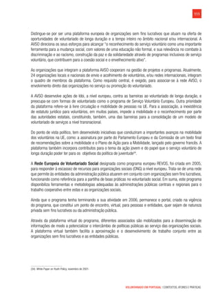111
VOLUNTARIADO EM PORTUGAL | CONTEXTOS, ATORES E PRÁTICAS
Distingue-se por ser uma plataforma europeia de organizações sem fins lucrativos que atuam na oferta de
oportunidades de voluntariado de longa duração e a tempo inteiro no âmbito nacional e/ou internacional. A
AVSO direciona os seus esforços para alcançar “o reconhecimento do serviço voluntário como uma importante
ferramenta para a mudança social, com valores de uma educação não formal, e sua relevância no combate à
discriminação e ao racismo, construção da paz e da solidariedade através de programas inclusivos de serviço
voluntário, que contribuem para a coesão social e o envelhecimento ativo”.
As organizações que integram a plataforma AVSO cooperam na gestão de projetos e programas. Atualmente,
24 organizações locais e nacionais de envio e acolhimento de voluntários, e/ou redes internacionais, integram
o quadro de membros da plataforma. Como requisito central, é exigido, para associar-se à rede AVSO, o
envolvimento direto das organizações no serviço ou promoção do voluntariado.
A AVSO desenvolve ações de lóbi, a nível europeu, contra as barreiras ao voluntariado de longa duração, e
preocupa-se com formas de voluntariado como o programa de Serviço Voluntário Europeu. Outra prioridade
da plataforma refere-se à livre circulação e mobilidade de pessoas na UE. Para a associação, a inexistência
de estatuto jurídico para voluntários, em muitos países, impede a mobilidade e o reconhecimento por parte
das autoridades estatais, constituindo, também, uma das barreiras para a consolidação de um modelo de
voluntariado de serviços a nível transnacional.
Do ponto de vista político, tem desenvolvido iniciativas que conduziram a importantes avanços na mobilidade
dos voluntários na UE, como: a assinatura por parte do Parlamento Europeu e da Comissão de um texto final
de recomendações sobre a mobilidade e o Plano de Ação para a Mobilidade, lançado pelo governo francês. A
plataforma também incorpora contributos para o tema da ação jovem e do papel que o serviço voluntário de
longa duração poder ter para os objetivos da política de juventude34
.
A Rede Europeia de Voluntariado Social designada como programa europeu REVOS, foi criada em 2005,
para responder à escassez de recursos para organizações sociais (ONG) a nível europeu. Trata-se de uma rede
que permite às entidades da administração pública atuarem em conjunto com organizações sem fins lucrativos,
funcionando como referência para a partilha de boas práticas no voluntariado social. Em suma, este programa
disponibiliza ferramentas e metodologias adequadas às administrações públicas centrais e regionais para o
trabalho cooperativo entre estas e as organizações sociais.
Ainda que o programa tenha terminando a sua atividade em 2006, permanece o portal, criado na vigência
do programa, que constitui um ponto de encontro, virtual, para pessoas e entidades, quer sejam de natureza
privada sem fins lucrativos ou da administração pública.
Através da plataforma virtual do programa, diferentes associados são mobilizados para a disseminação de
informações de modo a potencializar o intercâmbio de políticas públicas ao serviço das organizações sociais.      
A plataforma virtual também facilita a aproximação e o desenvolvimento de trabalho conjunto entre as
organizações sem fins lucrativos e as entidades públicas.
(34)  White Paper on Youth Policy, novembro de 2001.
 