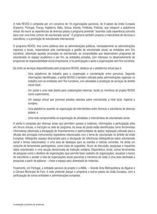 A rede REVOS é composta por um consórcio de 16 organizações parceiras, de 9 países da União Europeia
(Espanha, Portugal, França, Inglaterra, Itália, Grécia, Irlanda, Finlândia, Polónia), que integram a plataforma
virtual. Ao reunir as experiências de diversos países o programa pretende “assimilar cada experiência concreta
para criar uma linha comum de voluntariado social”. O programa também propicia o intercâmbio de técnicos e
voluntários, e a promoção do voluntariado internacional.
O programa REVOS, teve como públicos-alvo as administrações públicas, nomeadamente as administrações
regionais e locais, responsáveis pela coordenação e gestão do voluntariado social, as entidades sem fins
lucrativos, sobretudo aquelas ancoradas no voluntariado, as universidades que desenvolvam programas de
voluntariado no espaço académico e por fim, as entidades privadas, com interesse no desenvolvimento do
programas de responsabilidade social empresarial, e na participação e apoio a organizações sem fins lucrativos.
De entre os serviços disponibilizados pelo programa REVOS, destaca-se a plataforma virtual que é:
.. Uma plataforma de trabalho para a cooperação e coordenação entre parceiros. Segundo
informações identificadas, o portal REVOS é também utilizado pelas administrações regionais no
trabalho com as entidades sem fins lucrativos, com atividades e prestação de serviços de âmbito
social local;
.. Um portal e uma rede aberta para colaborações externas, tendo os membros do projeto REVOS
como supervisores;
.. Um espaço virtual que promove estudos setoriais sobre voluntariado a nível local, regional e
europeu;
.. Uma plataforma assente na organização de intercâmbios entre técnicos e voluntários de diversos
países; e
.. Uma rede comprometida na organização de atividades e intercâmbios de voluntariado social.
O portal é composto por diversas áreas que permitem acesso a materiais, informações e participação ativa
em fóruns virtuais, e inscrição na rede do programa. As áreas do portal estão identificadas como ferramentas
informativas (destinada a divulgação de financiamentos e oportunidades de apoio); legislação (utilizado para a
difusão dos principais instrumentos legislativos relacionados com o tema do voluntariado no âmbito da União
Europeia); bibliografia (espaço direcionado para a divulgação de referências bibliográficas sobre voluntariado
social e temas relacionados); e uma área de destaque para os eventos e notícias correntes. Há ainda um
conjunto de ferramentas participativas, como caixa de sugestões, fórum de discussão, pesquisas e inquéritos
sobre voluntariado, e uma secção denominada de tradução solidária. Disponibiliza, ainda, outras ferramentas
de pesquisa como o diretório de organizações (que permite fazer cadastro de organizações, visualizar o banco
de voluntários e aceder a lista de organizações locais parceiras e membros da rede) e uma área destinada a
pesquisas a partir de palavras - chave e espaço para downloads de materiais.
Finalmente, em Portugal, a entidade parceira do projeto é a AMAL – Grande Área Metropolitana do Algarve e
a Câmara Municipal de Faro. A rede pretende alargar o programa a outros países da União Europeia, com a
participação de outras entidades e administrações europeias.
 