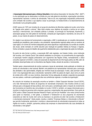 113
VOLUNTARIADO EM PORTUGAL | CONTEXTOS, ATORES E PRÁTICAS
A Associação Internacional para o Esforço Voluntário (International Association for Volunteer Effort - IAVE35
)
é uma associação que se desenvolveu no âmbito de uma rede global de voluntários, organizações voluntárias,
representantes nacionais e centros de voluntariado. Trata-se de uma organização enquadrada juridicamente
como entidade não lucrativa e cujo objetivo é atuar na promoção, no fortalecimento e no desenvolvimento do
voluntariado numa perspetiva global.
A IAVE nasceu em 1970, por iniciativa de um grupo de voluntários de diferentes regiões do mundo, como forma
de “ligação entre países e culturas”. Mais tarde ampliou seus objetivos de atuação e centrou-se em ações
nacionais e internacionais, com entidades públicas e privadas, na promoção do voluntariado. Atualmente, a
associação agrega uma rede global de voluntariado, composta por organizações e voluntários, de cerca de 70
países, na sua maioria de países em desenvolvimento.
Em relação à sua estrutura de funcionamento e organização, a IAVE é coordenada por um conselho internacional,
constituído por presidência, pelo conselho e vice-presidente; representantes regionais eleitos entre os membros de
cada região e um número de membros designados para áreas específicas e especializadas.As reuniões do conselho
são anuais, sendo nomeado um comité executivo para resolução de questões relativas às finanças e negócios.
Outras comissões e grupos de trabalho são igualmente estabelecidos para a organização das ações da instituição.
Do ponto de vista formal e jurídico, a associação IAVE está registada, nos Estados Unidos, como instituição
não lucrativa, com Estatuto Social. Este estatuto estabelece os princípios e os procedimentos da organização.
A associação mantem relações protocolares com organismos das Nações Unidas, nomeadamente o status
consultivo especial no ECOSOC, o status de associado do departamento de informação pública da ONU, além de
atividades desempenhadas com os Voluntários das Nações Unidas, através de acordos e memorandos.
Também apoia o desenvolvimento de centros nacionais e locais de voluntariado, tendo publicado um diretório de
centros de voluntariado a nível nacional. Mantém uma plataforma de representantes nacionais para a promoção
das atividades e das oportunidades, dirigidas aos membros locais da associação. A estes, cabe promover a IAVE
como “uma organização líder para o voluntariado; representar a IAVE nos países de origem; atuar como um ponto
de contato entre a IAVE e os seus membros; desenvolver formas adequadas de adesão e expansão da associação
nos seus países; e estimular a participação ativa nas conferências regionais e mundiais da organização”.
No conjunto de iniciativas da associação encontra-se também o Global Corporate Volunteer Council (GCVC),
uma rede internacional de líderes de programas de voluntariado empresarial. Esta iniciativa orienta os seus
esforços para a divulgação de boas práticas, bem como para a sensibilização sobre o impacto do envolvimento
dos funcionários em benefício das comunidades no mundo. O GCVC é, também, um espaço direcionado para o
incentivo à criação de parcerias entre empresas, governos e organizações não-governamentais. Como parte do
GCVC existe o Global Corporate Volunteer Research Project, que tem por finalidade “criar novos conhecimentos
para ajudar as empresas, a nível global, a ampliarem e fortalecerem os seus programas de voluntariado
corporativo ao redor do mundo; bem como as empresas e os parceiros do setor não lucrativo a fortalecerem
o voluntariado empresarial”. Deste projeto, resultou o relatório “Empresas Globais e o Voluntariado no Mundo”
que permite fundamentar, aprofundar e monitorar o desenvolvimento do voluntariado empresarial em todas as
regiões do mundo e, também, apresentar práticas das empresas no desenvolvimento das suas atividades de
voluntariado a nível global36
.
(35)  http://www.iave.org/content/about-iave e http://www.gcvcresearch.org/v1/
(36)  http://www.gcvcresearch.org/v1/
 