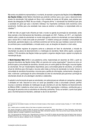 Não sendo uma plataforma representativa é,no entanto,de assinalar o programa das Nações Unidas Voluntários
das Nações Unidas (United Nations Volunteers) que pretende contribuir para a paz e para o desenvolvimento
através do voluntariado. Está sedeado em Bona e tem unidades de campo em 86 países, quer próprias quer
através das delegações do PNUD. Na sua missão, o Programa afirma: “o voluntariado traz benefícios quer para
a sociedade em geral quer para o voluntário individual. Faz importantes contributos tanto económica como
socialmente. Contribui para uma sociedade mais coesa ao construir a confiança e a reciprocidade entre os
cidadãos”37
.
O UNV tem tido um papel muito influente por todo o mundo na agenda da promoção do voluntariado, sendo
disso exemplo o Ano Internacional dos Voluntários, promulgado em 2001. Publicou, em 2011, um importante
relatório sobre o estado do voluntariado no mundo onde aponta o alcance do voluntariado, as novas tendências
para o século XXI e o modo como pode ser promovido38
. O relatório começa por constatar a universalidade do
voluntariado, apontando depois o seu contributo económico (em termos das suas medidas) e social (em termos
do contributo para a sustentabilidade, a inclusão social, a paz, as situações de desastre e o bem-estar).
Entre as atividades regulares do programa conta-se a advocacia em favor do voluntariado, a inclusão do
voluntariado nos planos de desenvolvimento e a mobilização de voluntários. Neste último aspeto, o programa
mobiliza 7.700 voluntários das Nações Unidas que ajudam a organizar eleições locais e apoiam os projetos de
manutenção da paz.
A World Volunteer Web (WVW) é uma plataforma online, implementada em dezembro de 2002, a partir do
programa Voluntários das Nações Unidas (VNU), em parceria com outras organizações39
. Assume-se como um
portal de apoio a comunidades de voluntários, servindo como um centro global de informação e recursos ligados
ao voluntariado. Tem por missão/objetivo disponibilizar, para a comunidade global de voluntários, um ambiente
virtual de referência para informação e recursos sobre todas as formas de voluntariado no mundo; fornecer à
comunidade de voluntários ferramentas e recursos para a partilha de informações, conhecimento e atuação em
rede; e estimular a participação de outros interessados do setor do voluntariado para parcerias e promoção do
voluntariado através de uma abordagem voluntária e colaborativa.
O website é uma ferramenta de apoio ao voluntariado,com potencial para ser utilizado em campanhas,advocacy
e atividades em rede. Descreve-se como um canal que possibilita a toda a comunidade conhecer, partilhar
recursos e coordenar atividades de mobilização da ação voluntária em prol dos Objetivos de Desenvolvimento
do Milénio (ODM). A plataforma virtual reúne cerca de 20.000 organizações e indivíduos, contribuindo para a
articulação de parcerias entre os voluntários em diferentes continentes.Tornou-se também, o ponto focal global
para o Dia Internacional do Voluntário, celebrado no dia 05 de dezembro40
.
(37)  Comissão das Comunidades Europeias, Livro Branco Da Comissão Europeia um Novo Impulso à Juventude Europeia, Bruxelas, 21.11.2001 COM (2001)
681 final.
(38)  O relatório pode ser consultado online em http://www.unv.org/about-us/swvr/report.html
(39)  Segundo informações do website da WVW, são parceiras as seguintes organizações: CIVICUS, World Alliance for Citizen Participation, Inter-American
Development Bank (IDB), International Association for Volunteer Effort (IAVE), International Federation of Red Cross and Red Crescent Societies (IFRC), Merrill
Associates, Millennium Campaign, OneWorld.net, Portal do Voluntário.
(40)  O Dia Internacional dos Voluntários para o Desenvolvimento Económico e Social (IVD) foi adotado pela Assembleia Geral das Nações Unidas através da
Resolução A/RES/40/212 de 17 de dezembro de 1985. Desde então, os governos, o sistema das Nações Unidas e organizações da sociedade civil, voluntários
ao redor do mundo, têm aderido e celebrado o Dia em 5 de dezembro.
 