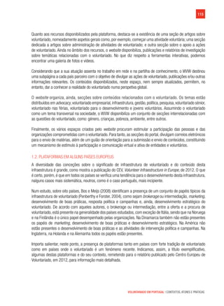 115
VOLUNTARIADO EM PORTUGAL | CONTEXTOS, ATORES E PRÁTICAS
Quanto aos recursos disponibilizados pela plataforma, destaca-se a existência de uma seção de artigos sobre
voluntariado, nomeadamente aspetos gerais como, por exemplo, começar uma atividade voluntária; uma secção
dedicada a artigos sobre administração de atividades de voluntariado; e outra secção sobre o apoio a ações
de voluntariado. Ainda no âmbito dos recursos, o website disponibiliza, publicações e relatórios de investigação
sobre temáticas relacionadas com o voluntariado. No que diz respeito a ferramentas interativas, podemos
encontrar uma galeria de fotos e vídeos.
Considerando que a sua atuação assenta no trabalho em rede e na partilha de conhecimento, o WVW destinou
uma subpágina a cada país parceiro com o objetivo de divulgar as ações de voluntariado, publicações e/ou outras
informações relevantes. Os conteúdos disponibilizados, neste espaço, nem sempre atualizados, permitem, no
entanto, dar a conhecer a realidade do voluntariado numa perspetiva global.
O website organiza, ainda, secções sobre conteúdos relacionados com o voluntariado. Os temas estão
distribuídos em advocacy,voluntariado empresarial,infraestrutura,gestão,política,pesquisa,voluntariado sénior,
voluntariado nas férias, voluntariado para o desenvolvimento e jovens voluntários. Assumindo o voluntariado
como um tema transversal na sociedade, o WVW disponibiliza um conjunto de secções interrelacionadas com
as questões do voluntariado, como: género, crianças, pobreza, ambiente, entre outros.
Finalmente, os vários espaços criados pelo website procuram estimular a participação das pessoas e das
organizações comprometidas com o voluntariado.Para tanto,as secções do portal,divulgam correios eletrónicos
para o envio de matérias, além de um guião de orientação para a submissão e envio de conteúdos, constituindo
um mecanismo de estímulo à participação e comunicação virtual e ativa de entidades e voluntários.
1.2. Plataformas em alguns países europeus
A diversidade das conceções sobre o significado de infraestrutura de voluntariado e do conteúdo desta
infraestrutura é grande, como mostra a publicação do CEV, Volunteer Infraestructure in Europe, de 2012. O que
é certo, porém, é que em todos os países se verifica uma tendência para o desenvolvimento desta infraestrutura,
nalguns casos mais sistemática, noutros, como é o caso português, mais incipiente.
Num estudo, sobre oito países, Bos e Meijs (2008) identificam a presença de um conjunto de papéis típicos da
infraestrutura de voluntariado (Penberthy e Forster, 2004), como sejam brokerage ou intermediação, marketing,
desenvolvimento de boas práticas, resposta política e campanhas e, ainda, desenvolvimento estratégico do
voluntariado. De acordo com aqueles autores, o brokerage ou intermediação, entre a oferta e a procura de
voluntariado, está presente na generalidade dos países estudados, com exceção de Itália, sendo que na Noruega
e na Finlândia é o único papel desempenhado pelas organizações. Na Dinamarca também não estão presentes
os papéis de marketing, desenvolvimento de boas práticas e desenvolvimento estratégico. Na América não
estão presentes o desenvolvimento de boas práticas e as atividades de intervenção política e campanhas. Na
Inglaterra, na Holanda e na Alemanha todos os papéis estão presentes.
Importa salientar, neste ponto, a presença de plataformas tanto em países com forte tradição de voluntariado
como em países onde o voluntariado é um fenómeno recente. Indicamos, assim, a título exemplificativo,
algumas destas plataformas e do seu contexto, remetendo para o relatório publicado pelo Centro Europeu de
Voluntariado, em 2012, para informação mais detalhada.
 